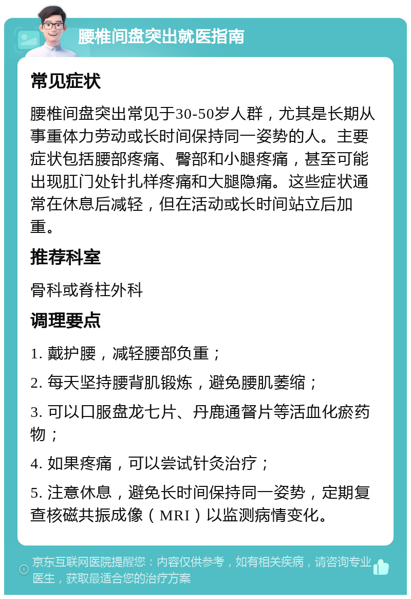 腰椎间盘突出就医指南 常见症状 腰椎间盘突出常见于30-50岁人群，尤其是长期从事重体力劳动或长时间保持同一姿势的人。主要症状包括腰部疼痛、臀部和小腿疼痛，甚至可能出现肛门处针扎样疼痛和大腿隐痛。这些症状通常在休息后减轻，但在活动或长时间站立后加重。 推荐科室 骨科或脊柱外科 调理要点 1. 戴护腰，减轻腰部负重； 2. 每天坚持腰背肌锻炼，避免腰肌萎缩； 3. 可以口服盘龙七片、丹鹿通督片等活血化瘀药物； 4. 如果疼痛，可以尝试针灸治疗； 5. 注意休息，避免长时间保持同一姿势，定期复查核磁共振成像（MRI）以监测病情变化。