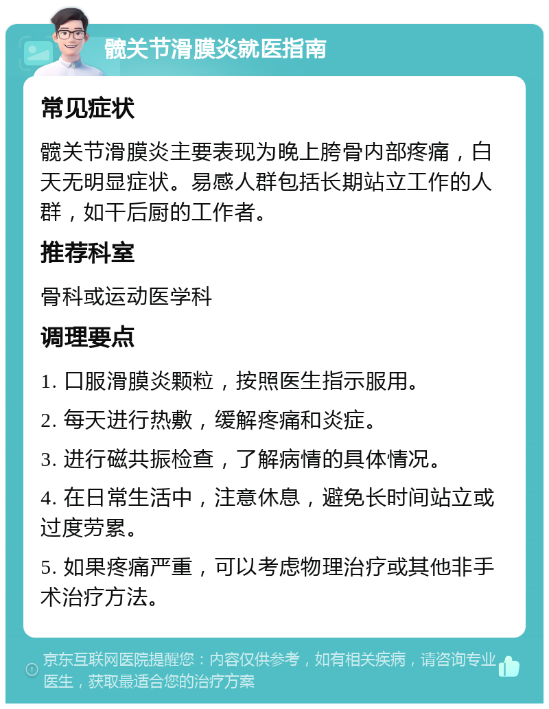 髋关节滑膜炎就医指南 常见症状 髋关节滑膜炎主要表现为晚上胯骨内部疼痛，白天无明显症状。易感人群包括长期站立工作的人群，如干后厨的工作者。 推荐科室 骨科或运动医学科 调理要点 1. 口服滑膜炎颗粒，按照医生指示服用。 2. 每天进行热敷，缓解疼痛和炎症。 3. 进行磁共振检查，了解病情的具体情况。 4. 在日常生活中，注意休息，避免长时间站立或过度劳累。 5. 如果疼痛严重，可以考虑物理治疗或其他非手术治疗方法。