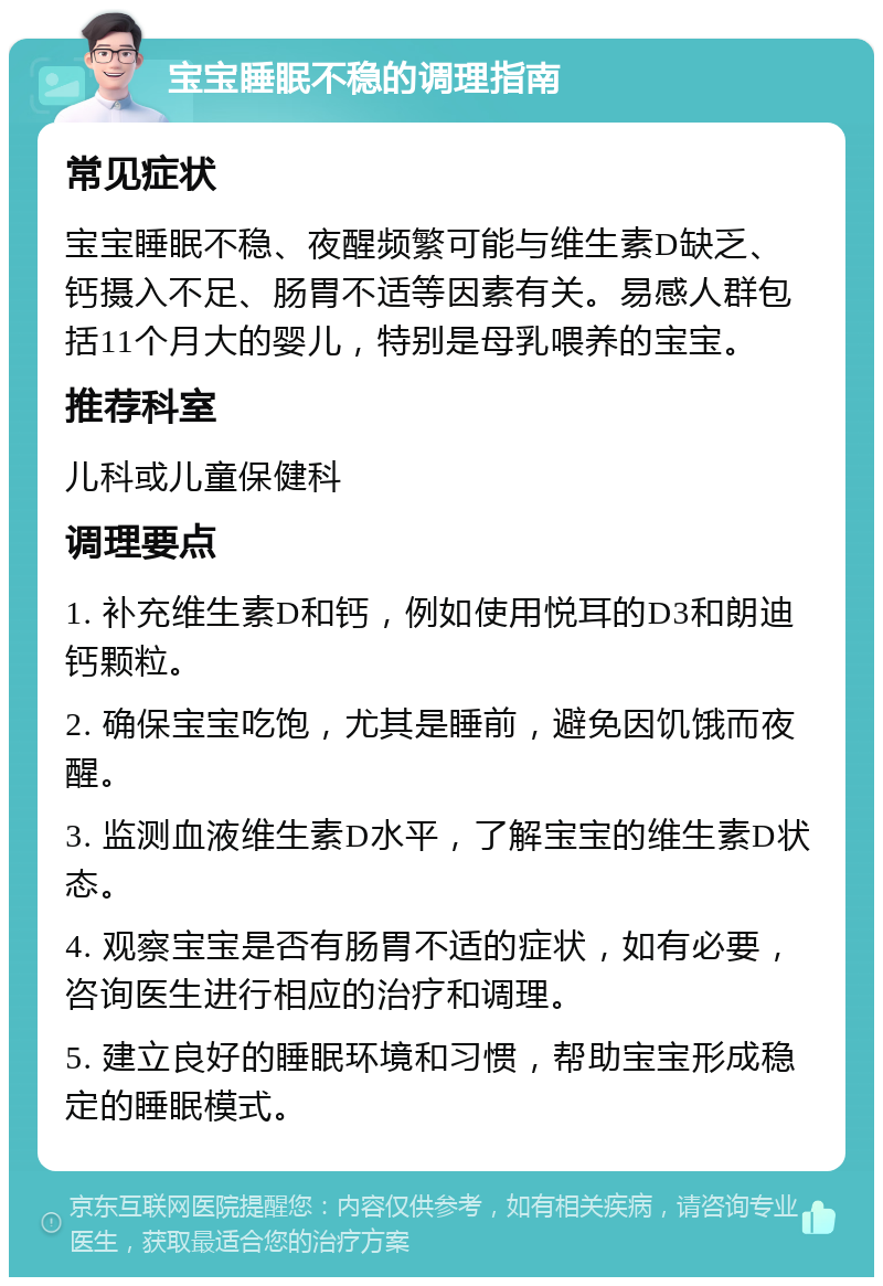 宝宝睡眠不稳的调理指南 常见症状 宝宝睡眠不稳、夜醒频繁可能与维生素D缺乏、钙摄入不足、肠胃不适等因素有关。易感人群包括11个月大的婴儿，特别是母乳喂养的宝宝。 推荐科室 儿科或儿童保健科 调理要点 1. 补充维生素D和钙，例如使用悦耳的D3和朗迪钙颗粒。 2. 确保宝宝吃饱，尤其是睡前，避免因饥饿而夜醒。 3. 监测血液维生素D水平，了解宝宝的维生素D状态。 4. 观察宝宝是否有肠胃不适的症状，如有必要，咨询医生进行相应的治疗和调理。 5. 建立良好的睡眠环境和习惯，帮助宝宝形成稳定的睡眠模式。