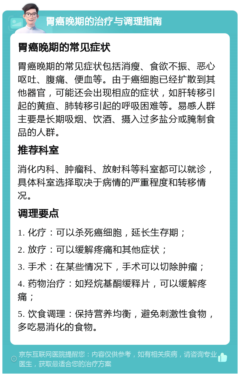 胃癌晚期的治疗与调理指南 胃癌晚期的常见症状 胃癌晚期的常见症状包括消瘦、食欲不振、恶心呕吐、腹痛、便血等。由于癌细胞已经扩散到其他器官，可能还会出现相应的症状，如肝转移引起的黄疸、肺转移引起的呼吸困难等。易感人群主要是长期吸烟、饮酒、摄入过多盐分或腌制食品的人群。 推荐科室 消化内科、肿瘤科、放射科等科室都可以就诊，具体科室选择取决于病情的严重程度和转移情况。 调理要点 1. 化疗：可以杀死癌细胞，延长生存期； 2. 放疗：可以缓解疼痛和其他症状； 3. 手术：在某些情况下，手术可以切除肿瘤； 4. 药物治疗：如羟烷基酮缓释片，可以缓解疼痛； 5. 饮食调理：保持营养均衡，避免刺激性食物，多吃易消化的食物。