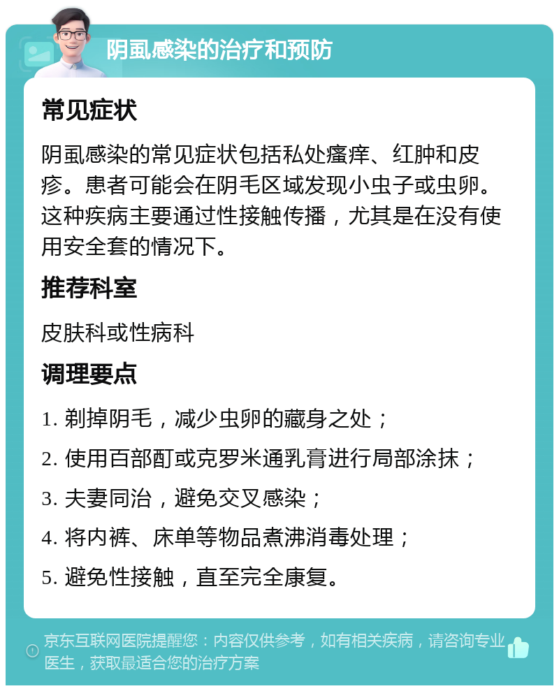 阴虱感染的治疗和预防 常见症状 阴虱感染的常见症状包括私处瘙痒、红肿和皮疹。患者可能会在阴毛区域发现小虫子或虫卵。这种疾病主要通过性接触传播，尤其是在没有使用安全套的情况下。 推荐科室 皮肤科或性病科 调理要点 1. 剃掉阴毛，减少虫卵的藏身之处； 2. 使用百部酊或克罗米通乳膏进行局部涂抹； 3. 夫妻同治，避免交叉感染； 4. 将内裤、床单等物品煮沸消毒处理； 5. 避免性接触，直至完全康复。