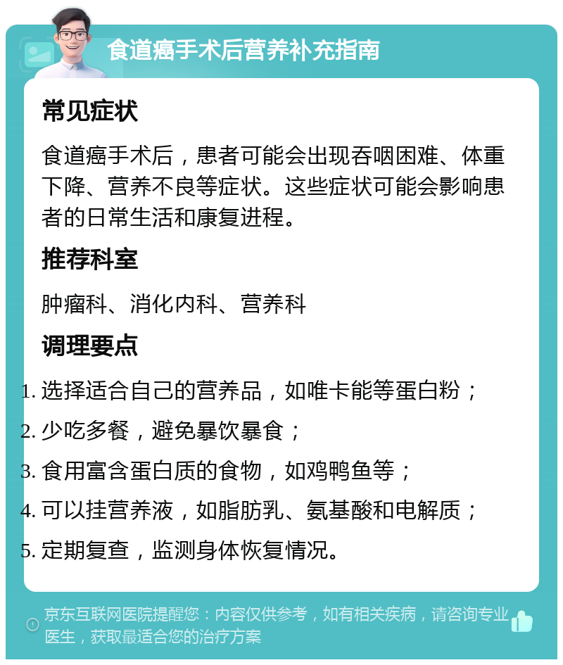 食道癌手术后营养补充指南 常见症状 食道癌手术后，患者可能会出现吞咽困难、体重下降、营养不良等症状。这些症状可能会影响患者的日常生活和康复进程。 推荐科室 肿瘤科、消化内科、营养科 调理要点 选择适合自己的营养品，如唯卡能等蛋白粉； 少吃多餐，避免暴饮暴食； 食用富含蛋白质的食物，如鸡鸭鱼等； 可以挂营养液，如脂肪乳、氨基酸和电解质； 定期复查，监测身体恢复情况。