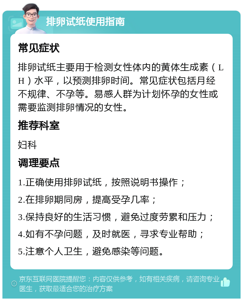 排卵试纸使用指南 常见症状 排卵试纸主要用于检测女性体内的黄体生成素（LH）水平，以预测排卵时间。常见症状包括月经不规律、不孕等。易感人群为计划怀孕的女性或需要监测排卵情况的女性。 推荐科室 妇科 调理要点 1.正确使用排卵试纸，按照说明书操作； 2.在排卵期同房，提高受孕几率； 3.保持良好的生活习惯，避免过度劳累和压力； 4.如有不孕问题，及时就医，寻求专业帮助； 5.注意个人卫生，避免感染等问题。