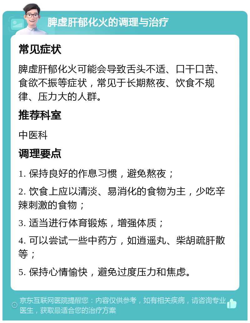 脾虚肝郁化火的调理与治疗 常见症状 脾虚肝郁化火可能会导致舌头不适、口干口苦、食欲不振等症状，常见于长期熬夜、饮食不规律、压力大的人群。 推荐科室 中医科 调理要点 1. 保持良好的作息习惯，避免熬夜； 2. 饮食上应以清淡、易消化的食物为主，少吃辛辣刺激的食物； 3. 适当进行体育锻炼，增强体质； 4. 可以尝试一些中药方，如逍遥丸、柴胡疏肝散等； 5. 保持心情愉快，避免过度压力和焦虑。