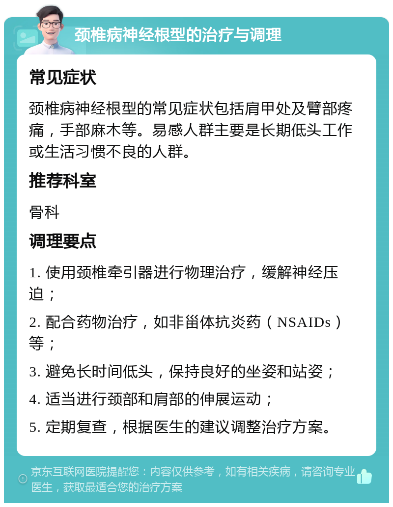 颈椎病神经根型的治疗与调理 常见症状 颈椎病神经根型的常见症状包括肩甲处及臂部疼痛，手部麻木等。易感人群主要是长期低头工作或生活习惯不良的人群。 推荐科室 骨科 调理要点 1. 使用颈椎牵引器进行物理治疗，缓解神经压迫； 2. 配合药物治疗，如非甾体抗炎药（NSAIDs）等； 3. 避免长时间低头，保持良好的坐姿和站姿； 4. 适当进行颈部和肩部的伸展运动； 5. 定期复查，根据医生的建议调整治疗方案。