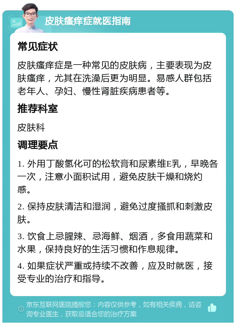 皮肤瘙痒症就医指南 常见症状 皮肤瘙痒症是一种常见的皮肤病，主要表现为皮肤瘙痒，尤其在洗澡后更为明显。易感人群包括老年人、孕妇、慢性肾脏疾病患者等。 推荐科室 皮肤科 调理要点 1. 外用丁酸氢化可的松软膏和尿素维E乳，早晚各一次，注意小面积试用，避免皮肤干燥和烧灼感。 2. 保持皮肤清洁和湿润，避免过度搔抓和刺激皮肤。 3. 饮食上忌腥辣、忌海鲜、烟酒，多食用蔬菜和水果，保持良好的生活习惯和作息规律。 4. 如果症状严重或持续不改善，应及时就医，接受专业的治疗和指导。