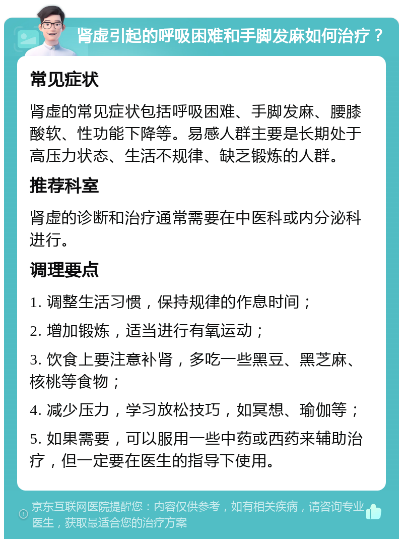 肾虚引起的呼吸困难和手脚发麻如何治疗？ 常见症状 肾虚的常见症状包括呼吸困难、手脚发麻、腰膝酸软、性功能下降等。易感人群主要是长期处于高压力状态、生活不规律、缺乏锻炼的人群。 推荐科室 肾虚的诊断和治疗通常需要在中医科或内分泌科进行。 调理要点 1. 调整生活习惯，保持规律的作息时间； 2. 增加锻炼，适当进行有氧运动； 3. 饮食上要注意补肾，多吃一些黑豆、黑芝麻、核桃等食物； 4. 减少压力，学习放松技巧，如冥想、瑜伽等； 5. 如果需要，可以服用一些中药或西药来辅助治疗，但一定要在医生的指导下使用。