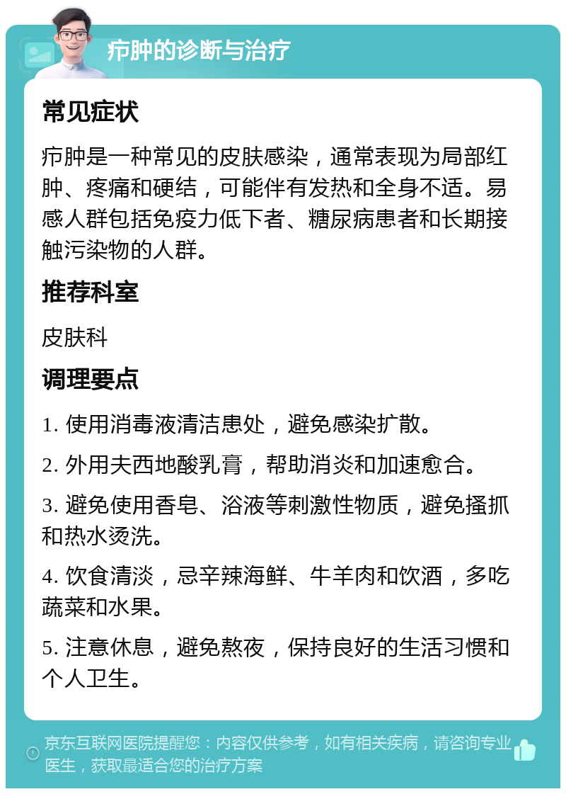 疖肿的诊断与治疗 常见症状 疖肿是一种常见的皮肤感染，通常表现为局部红肿、疼痛和硬结，可能伴有发热和全身不适。易感人群包括免疫力低下者、糖尿病患者和长期接触污染物的人群。 推荐科室 皮肤科 调理要点 1. 使用消毒液清洁患处，避免感染扩散。 2. 外用夫西地酸乳膏，帮助消炎和加速愈合。 3. 避免使用香皂、浴液等刺激性物质，避免搔抓和热水烫洗。 4. 饮食清淡，忌辛辣海鲜、牛羊肉和饮酒，多吃蔬菜和水果。 5. 注意休息，避免熬夜，保持良好的生活习惯和个人卫生。