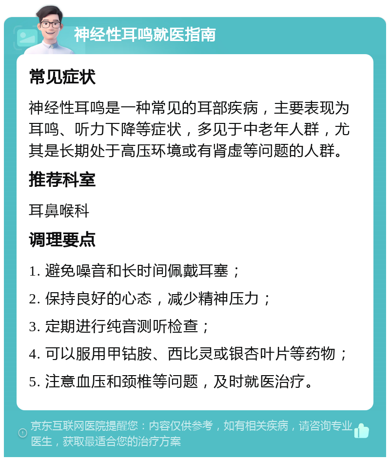 神经性耳鸣就医指南 常见症状 神经性耳鸣是一种常见的耳部疾病，主要表现为耳鸣、听力下降等症状，多见于中老年人群，尤其是长期处于高压环境或有肾虚等问题的人群。 推荐科室 耳鼻喉科 调理要点 1. 避免噪音和长时间佩戴耳塞； 2. 保持良好的心态，减少精神压力； 3. 定期进行纯音测听检查； 4. 可以服用甲钴胺、西比灵或银杏叶片等药物； 5. 注意血压和颈椎等问题，及时就医治疗。