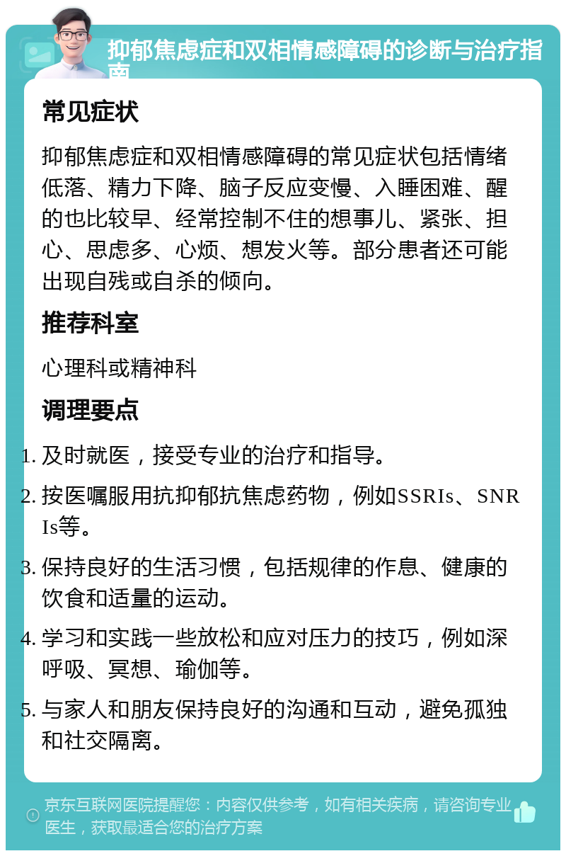 抑郁焦虑症和双相情感障碍的诊断与治疗指南 常见症状 抑郁焦虑症和双相情感障碍的常见症状包括情绪低落、精力下降、脑子反应变慢、入睡困难、醒的也比较早、经常控制不住的想事儿、紧张、担心、思虑多、心烦、想发火等。部分患者还可能出现自残或自杀的倾向。 推荐科室 心理科或精神科 调理要点 及时就医，接受专业的治疗和指导。 按医嘱服用抗抑郁抗焦虑药物，例如SSRIs、SNRIs等。 保持良好的生活习惯，包括规律的作息、健康的饮食和适量的运动。 学习和实践一些放松和应对压力的技巧，例如深呼吸、冥想、瑜伽等。 与家人和朋友保持良好的沟通和互动，避免孤独和社交隔离。