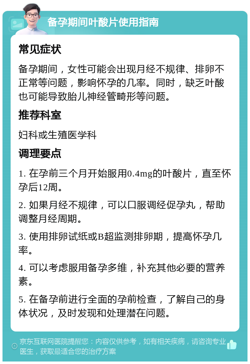 备孕期间叶酸片使用指南 常见症状 备孕期间，女性可能会出现月经不规律、排卵不正常等问题，影响怀孕的几率。同时，缺乏叶酸也可能导致胎儿神经管畸形等问题。 推荐科室 妇科或生殖医学科 调理要点 1. 在孕前三个月开始服用0.4mg的叶酸片，直至怀孕后12周。 2. 如果月经不规律，可以口服调经促孕丸，帮助调整月经周期。 3. 使用排卵试纸或B超监测排卵期，提高怀孕几率。 4. 可以考虑服用备孕多维，补充其他必要的营养素。 5. 在备孕前进行全面的孕前检查，了解自己的身体状况，及时发现和处理潜在问题。