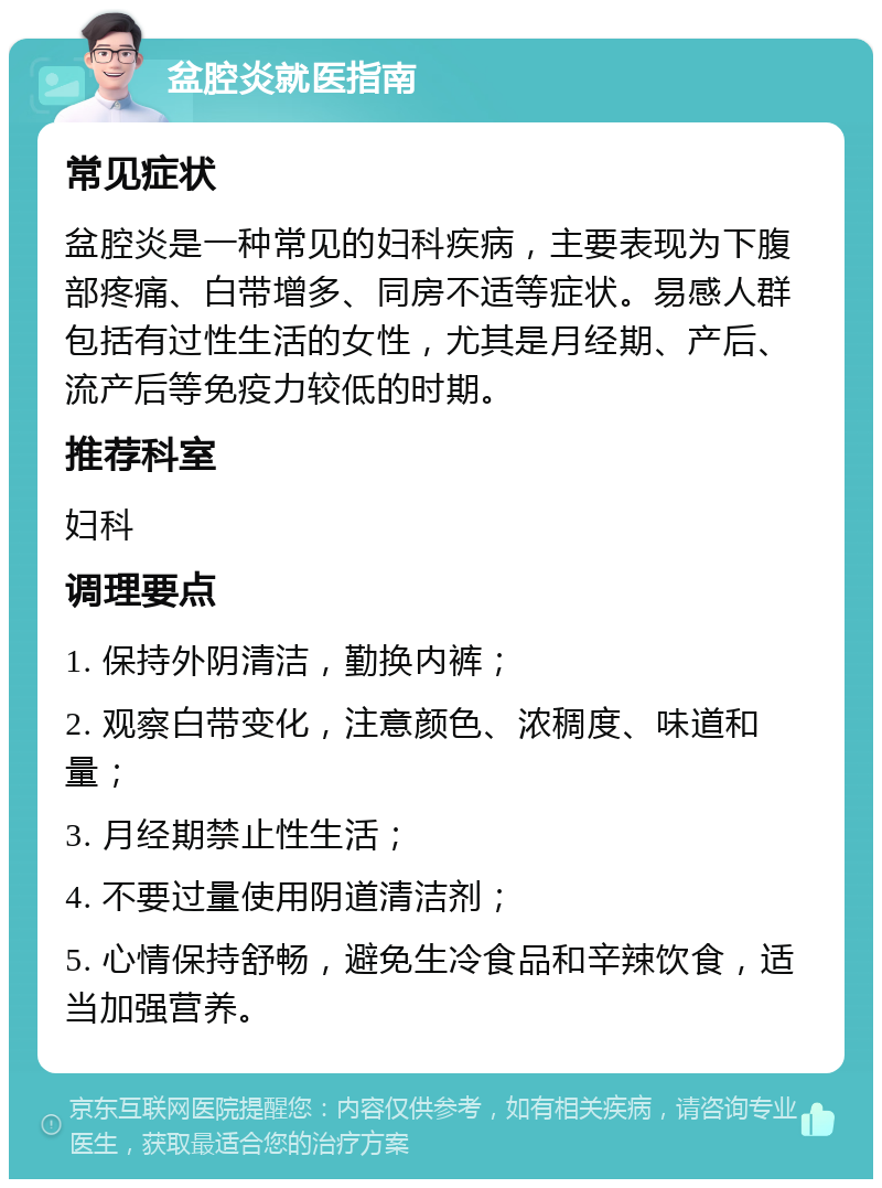 盆腔炎就医指南 常见症状 盆腔炎是一种常见的妇科疾病，主要表现为下腹部疼痛、白带增多、同房不适等症状。易感人群包括有过性生活的女性，尤其是月经期、产后、流产后等免疫力较低的时期。 推荐科室 妇科 调理要点 1. 保持外阴清洁，勤换内裤； 2. 观察白带变化，注意颜色、浓稠度、味道和量； 3. 月经期禁止性生活； 4. 不要过量使用阴道清洁剂； 5. 心情保持舒畅，避免生冷食品和辛辣饮食，适当加强营养。