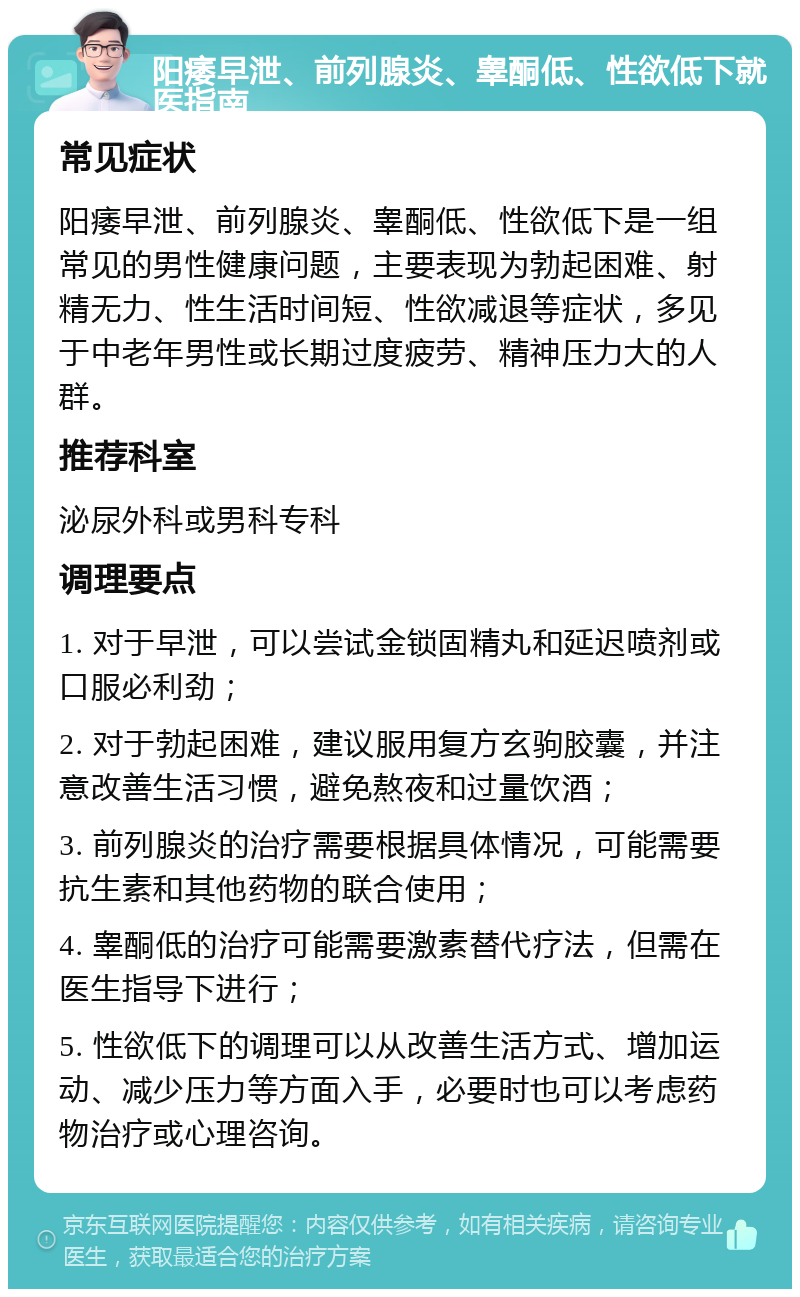 阳痿早泄、前列腺炎、睾酮低、性欲低下就医指南 常见症状 阳痿早泄、前列腺炎、睾酮低、性欲低下是一组常见的男性健康问题，主要表现为勃起困难、射精无力、性生活时间短、性欲减退等症状，多见于中老年男性或长期过度疲劳、精神压力大的人群。 推荐科室 泌尿外科或男科专科 调理要点 1. 对于早泄，可以尝试金锁固精丸和延迟喷剂或口服必利劲； 2. 对于勃起困难，建议服用复方玄驹胶囊，并注意改善生活习惯，避免熬夜和过量饮酒； 3. 前列腺炎的治疗需要根据具体情况，可能需要抗生素和其他药物的联合使用； 4. 睾酮低的治疗可能需要激素替代疗法，但需在医生指导下进行； 5. 性欲低下的调理可以从改善生活方式、增加运动、减少压力等方面入手，必要时也可以考虑药物治疗或心理咨询。