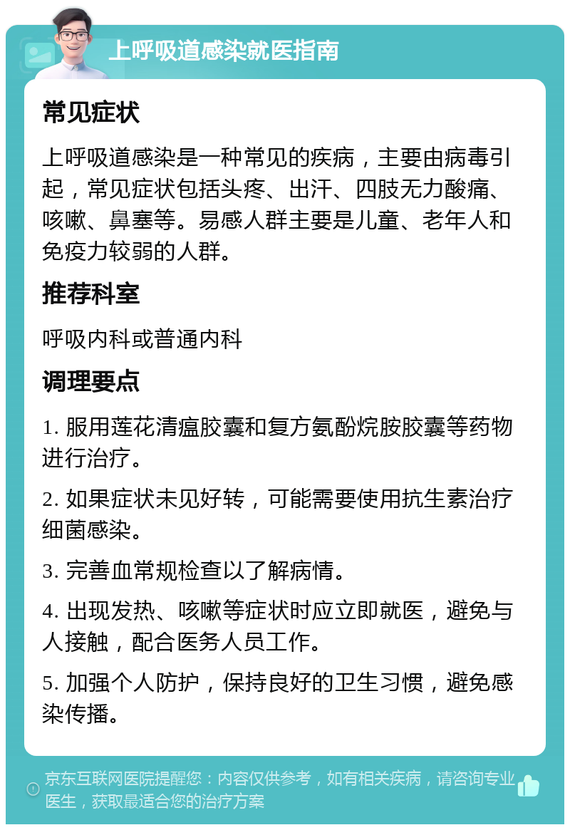 上呼吸道感染就医指南 常见症状 上呼吸道感染是一种常见的疾病，主要由病毒引起，常见症状包括头疼、出汗、四肢无力酸痛、咳嗽、鼻塞等。易感人群主要是儿童、老年人和免疫力较弱的人群。 推荐科室 呼吸内科或普通内科 调理要点 1. 服用莲花清瘟胶囊和复方氨酚烷胺胶囊等药物进行治疗。 2. 如果症状未见好转，可能需要使用抗生素治疗细菌感染。 3. 完善血常规检查以了解病情。 4. 出现发热、咳嗽等症状时应立即就医，避免与人接触，配合医务人员工作。 5. 加强个人防护，保持良好的卫生习惯，避免感染传播。