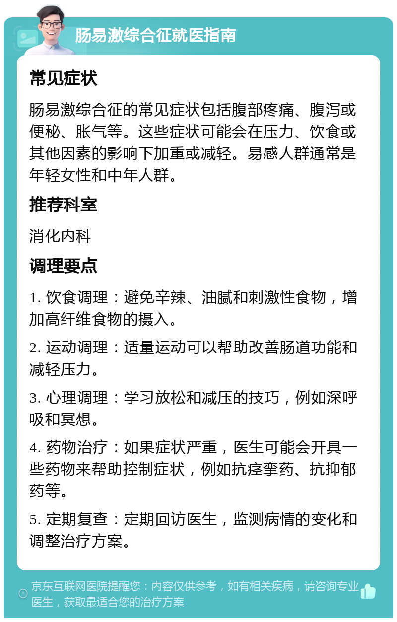 肠易激综合征就医指南 常见症状 肠易激综合征的常见症状包括腹部疼痛、腹泻或便秘、胀气等。这些症状可能会在压力、饮食或其他因素的影响下加重或减轻。易感人群通常是年轻女性和中年人群。 推荐科室 消化内科 调理要点 1. 饮食调理：避免辛辣、油腻和刺激性食物，增加高纤维食物的摄入。 2. 运动调理：适量运动可以帮助改善肠道功能和减轻压力。 3. 心理调理：学习放松和减压的技巧，例如深呼吸和冥想。 4. 药物治疗：如果症状严重，医生可能会开具一些药物来帮助控制症状，例如抗痉挛药、抗抑郁药等。 5. 定期复查：定期回访医生，监测病情的变化和调整治疗方案。