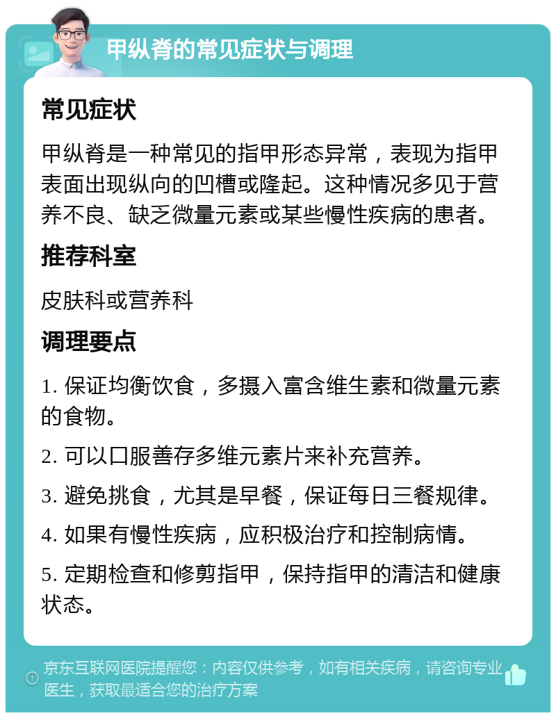 甲纵脊的常见症状与调理 常见症状 甲纵脊是一种常见的指甲形态异常，表现为指甲表面出现纵向的凹槽或隆起。这种情况多见于营养不良、缺乏微量元素或某些慢性疾病的患者。 推荐科室 皮肤科或营养科 调理要点 1. 保证均衡饮食，多摄入富含维生素和微量元素的食物。 2. 可以口服善存多维元素片来补充营养。 3. 避免挑食，尤其是早餐，保证每日三餐规律。 4. 如果有慢性疾病，应积极治疗和控制病情。 5. 定期检查和修剪指甲，保持指甲的清洁和健康状态。