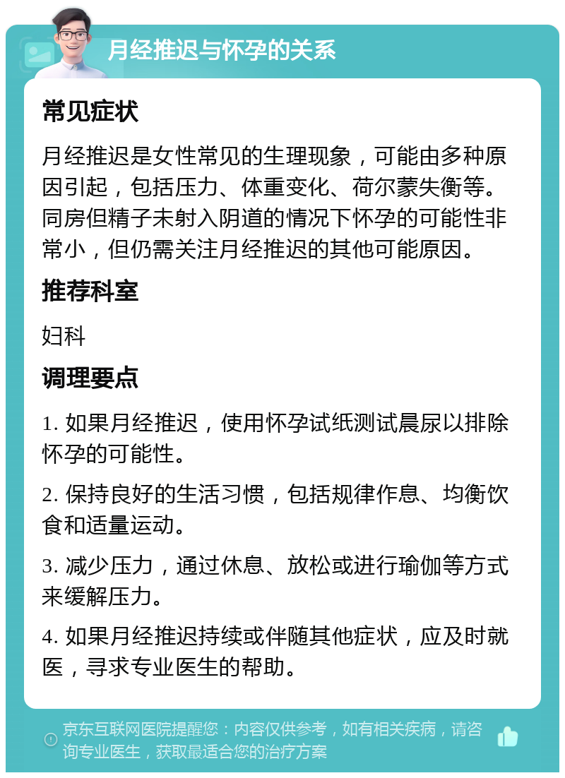 月经推迟与怀孕的关系 常见症状 月经推迟是女性常见的生理现象，可能由多种原因引起，包括压力、体重变化、荷尔蒙失衡等。同房但精子未射入阴道的情况下怀孕的可能性非常小，但仍需关注月经推迟的其他可能原因。 推荐科室 妇科 调理要点 1. 如果月经推迟，使用怀孕试纸测试晨尿以排除怀孕的可能性。 2. 保持良好的生活习惯，包括规律作息、均衡饮食和适量运动。 3. 减少压力，通过休息、放松或进行瑜伽等方式来缓解压力。 4. 如果月经推迟持续或伴随其他症状，应及时就医，寻求专业医生的帮助。