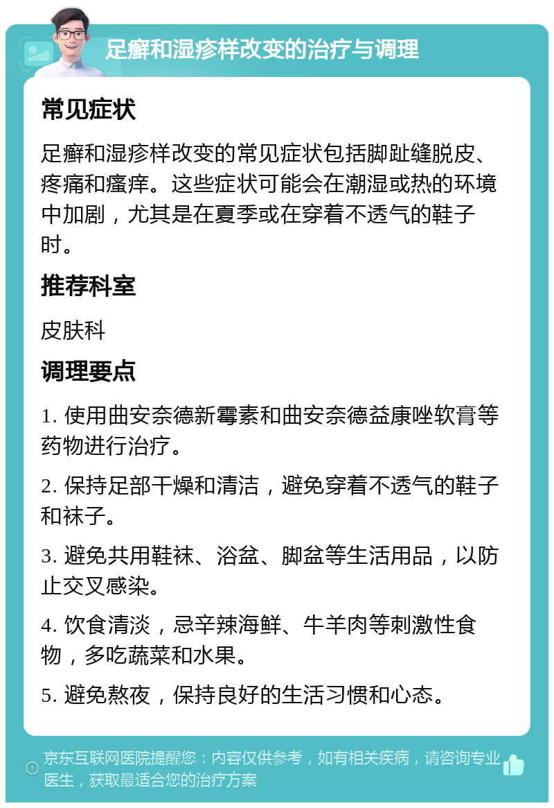 足癣和湿疹样改变的治疗与调理 常见症状 足癣和湿疹样改变的常见症状包括脚趾缝脱皮、疼痛和瘙痒。这些症状可能会在潮湿或热的环境中加剧，尤其是在夏季或在穿着不透气的鞋子时。 推荐科室 皮肤科 调理要点 1. 使用曲安奈德新霉素和曲安奈德益康唑软膏等药物进行治疗。 2. 保持足部干燥和清洁，避免穿着不透气的鞋子和袜子。 3. 避免共用鞋袜、浴盆、脚盆等生活用品，以防止交叉感染。 4. 饮食清淡，忌辛辣海鲜、牛羊肉等刺激性食物，多吃蔬菜和水果。 5. 避免熬夜，保持良好的生活习惯和心态。