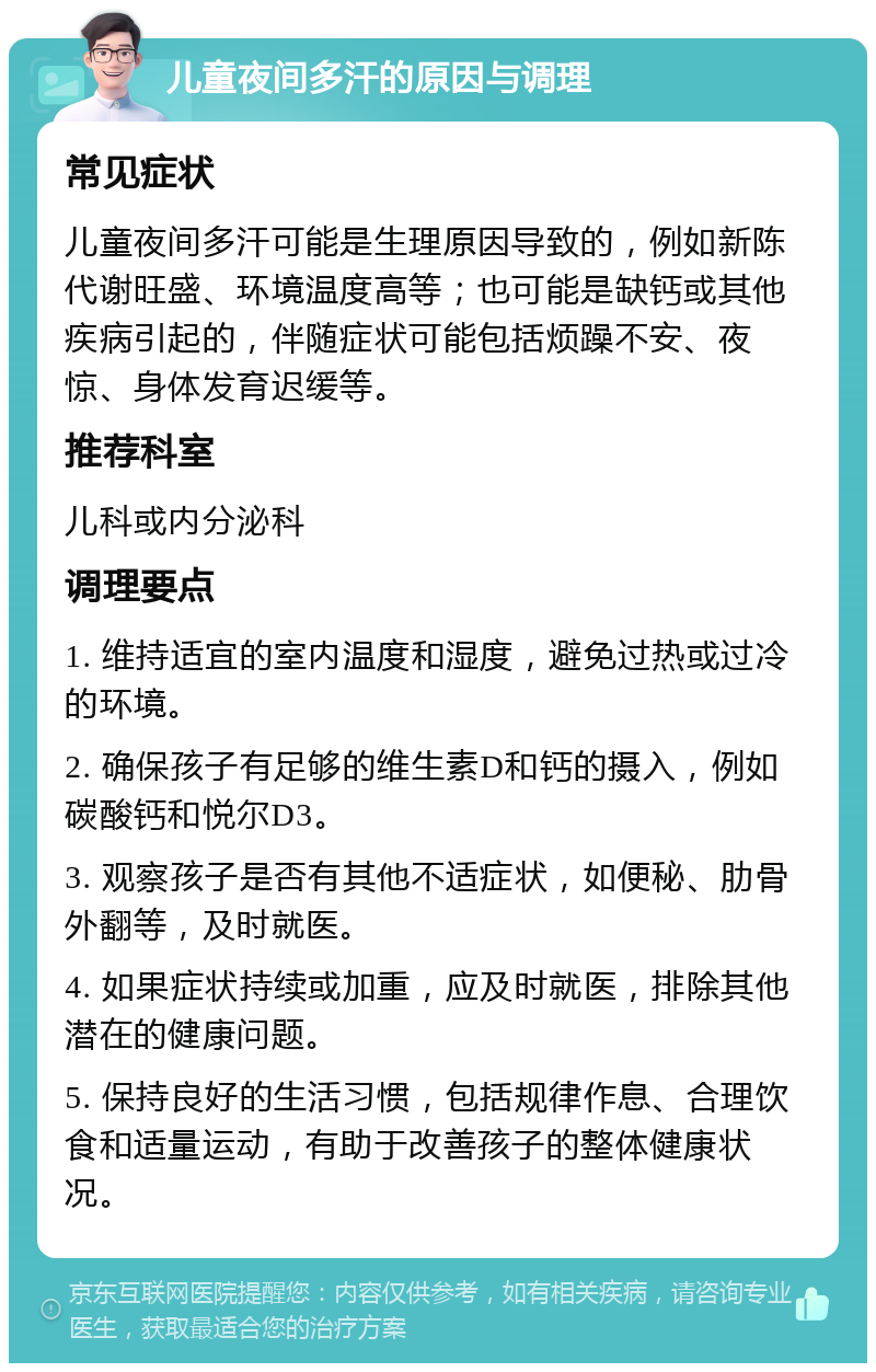 儿童夜间多汗的原因与调理 常见症状 儿童夜间多汗可能是生理原因导致的，例如新陈代谢旺盛、环境温度高等；也可能是缺钙或其他疾病引起的，伴随症状可能包括烦躁不安、夜惊、身体发育迟缓等。 推荐科室 儿科或内分泌科 调理要点 1. 维持适宜的室内温度和湿度，避免过热或过冷的环境。 2. 确保孩子有足够的维生素D和钙的摄入，例如碳酸钙和悦尔D3。 3. 观察孩子是否有其他不适症状，如便秘、肋骨外翻等，及时就医。 4. 如果症状持续或加重，应及时就医，排除其他潜在的健康问题。 5. 保持良好的生活习惯，包括规律作息、合理饮食和适量运动，有助于改善孩子的整体健康状况。