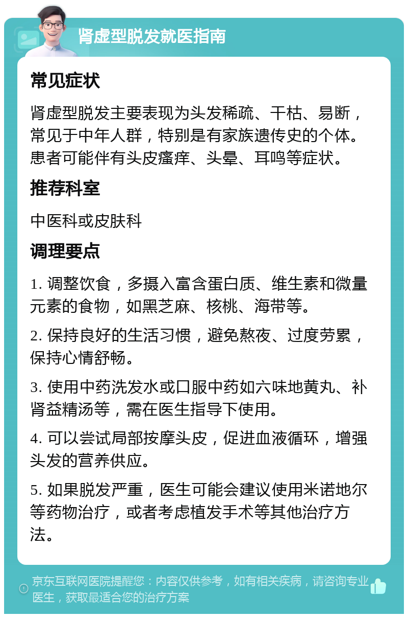 肾虚型脱发就医指南 常见症状 肾虚型脱发主要表现为头发稀疏、干枯、易断，常见于中年人群，特别是有家族遗传史的个体。患者可能伴有头皮瘙痒、头晕、耳鸣等症状。 推荐科室 中医科或皮肤科 调理要点 1. 调整饮食，多摄入富含蛋白质、维生素和微量元素的食物，如黑芝麻、核桃、海带等。 2. 保持良好的生活习惯，避免熬夜、过度劳累，保持心情舒畅。 3. 使用中药洗发水或口服中药如六味地黄丸、补肾益精汤等，需在医生指导下使用。 4. 可以尝试局部按摩头皮，促进血液循环，增强头发的营养供应。 5. 如果脱发严重，医生可能会建议使用米诺地尔等药物治疗，或者考虑植发手术等其他治疗方法。