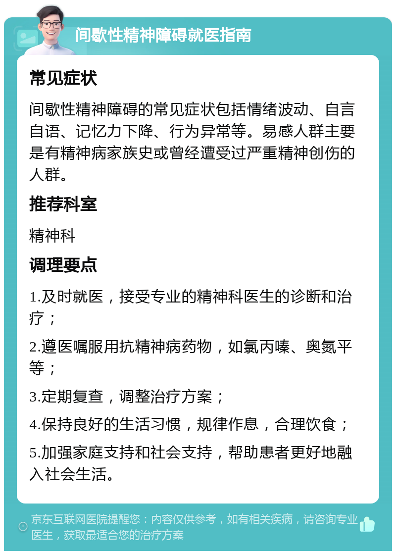 间歇性精神障碍就医指南 常见症状 间歇性精神障碍的常见症状包括情绪波动、自言自语、记忆力下降、行为异常等。易感人群主要是有精神病家族史或曾经遭受过严重精神创伤的人群。 推荐科室 精神科 调理要点 1.及时就医，接受专业的精神科医生的诊断和治疗； 2.遵医嘱服用抗精神病药物，如氯丙嗪、奥氮平等； 3.定期复查，调整治疗方案； 4.保持良好的生活习惯，规律作息，合理饮食； 5.加强家庭支持和社会支持，帮助患者更好地融入社会生活。