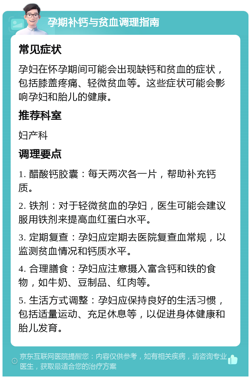 孕期补钙与贫血调理指南 常见症状 孕妇在怀孕期间可能会出现缺钙和贫血的症状，包括膝盖疼痛、轻微贫血等。这些症状可能会影响孕妇和胎儿的健康。 推荐科室 妇产科 调理要点 1. 醋酸钙胶囊：每天两次各一片，帮助补充钙质。 2. 铁剂：对于轻微贫血的孕妇，医生可能会建议服用铁剂来提高血红蛋白水平。 3. 定期复查：孕妇应定期去医院复查血常规，以监测贫血情况和钙质水平。 4. 合理膳食：孕妇应注意摄入富含钙和铁的食物，如牛奶、豆制品、红肉等。 5. 生活方式调整：孕妇应保持良好的生活习惯，包括适量运动、充足休息等，以促进身体健康和胎儿发育。