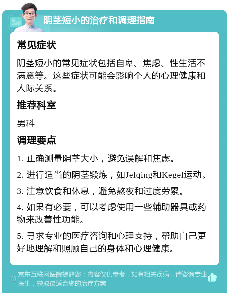 阴茎短小的治疗和调理指南 常见症状 阴茎短小的常见症状包括自卑、焦虑、性生活不满意等。这些症状可能会影响个人的心理健康和人际关系。 推荐科室 男科 调理要点 1. 正确测量阴茎大小，避免误解和焦虑。 2. 进行适当的阴茎锻炼，如Jelqing和Kegel运动。 3. 注意饮食和休息，避免熬夜和过度劳累。 4. 如果有必要，可以考虑使用一些辅助器具或药物来改善性功能。 5. 寻求专业的医疗咨询和心理支持，帮助自己更好地理解和照顾自己的身体和心理健康。