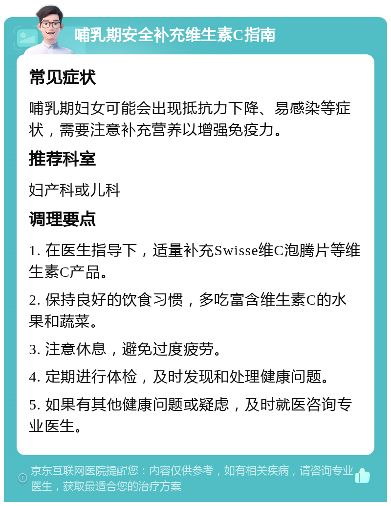 哺乳期安全补充维生素C指南 常见症状 哺乳期妇女可能会出现抵抗力下降、易感染等症状，需要注意补充营养以增强免疫力。 推荐科室 妇产科或儿科 调理要点 1. 在医生指导下，适量补充Swisse维C泡腾片等维生素C产品。 2. 保持良好的饮食习惯，多吃富含维生素C的水果和蔬菜。 3. 注意休息，避免过度疲劳。 4. 定期进行体检，及时发现和处理健康问题。 5. 如果有其他健康问题或疑虑，及时就医咨询专业医生。