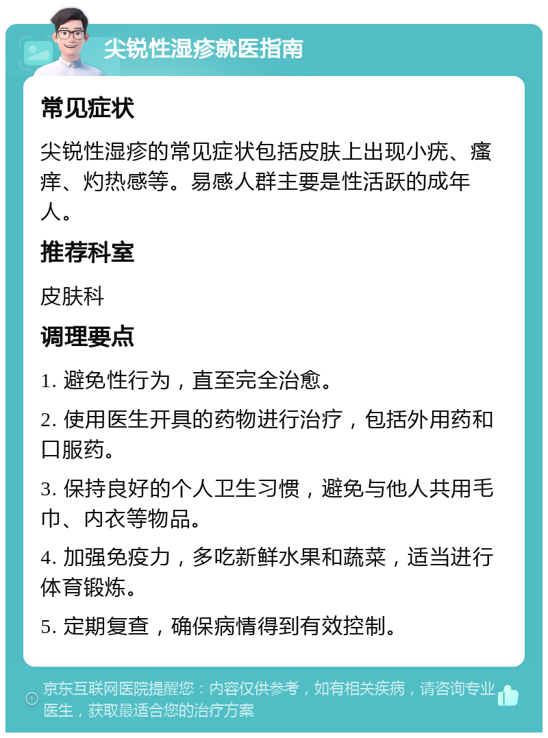 尖锐性湿疹就医指南 常见症状 尖锐性湿疹的常见症状包括皮肤上出现小疣、瘙痒、灼热感等。易感人群主要是性活跃的成年人。 推荐科室 皮肤科 调理要点 1. 避免性行为，直至完全治愈。 2. 使用医生开具的药物进行治疗，包括外用药和口服药。 3. 保持良好的个人卫生习惯，避免与他人共用毛巾、内衣等物品。 4. 加强免疫力，多吃新鲜水果和蔬菜，适当进行体育锻炼。 5. 定期复查，确保病情得到有效控制。