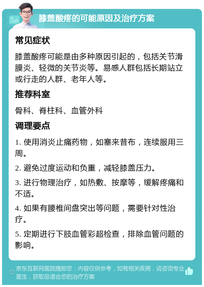 膝盖酸疼的可能原因及治疗方案 常见症状 膝盖酸疼可能是由多种原因引起的，包括关节滑膜炎、轻微的关节炎等。易感人群包括长期站立或行走的人群、老年人等。 推荐科室 骨科、脊柱科、血管外科 调理要点 1. 使用消炎止痛药物，如塞来昔布，连续服用三周。 2. 避免过度运动和负重，减轻膝盖压力。 3. 进行物理治疗，如热敷、按摩等，缓解疼痛和不适。 4. 如果有腰椎间盘突出等问题，需要针对性治疗。 5. 定期进行下肢血管彩超检查，排除血管问题的影响。