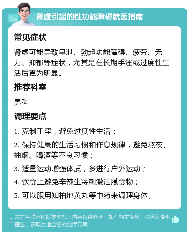 肾虚引起的性功能障碍就医指南 常见症状 肾虚可能导致早泄、勃起功能障碍、疲劳、无力、抑郁等症状，尤其是在长期手淫或过度性生活后更为明显。 推荐科室 男科 调理要点 1. 克制手淫，避免过度性生活； 2. 保持健康的生活习惯和作息规律，避免熬夜、抽烟、喝酒等不良习惯； 3. 适量运动增强体质，多进行户外运动； 4. 饮食上避免辛辣生冷刺激油腻食物； 5. 可以服用知柏地黄丸等中药来调理身体。