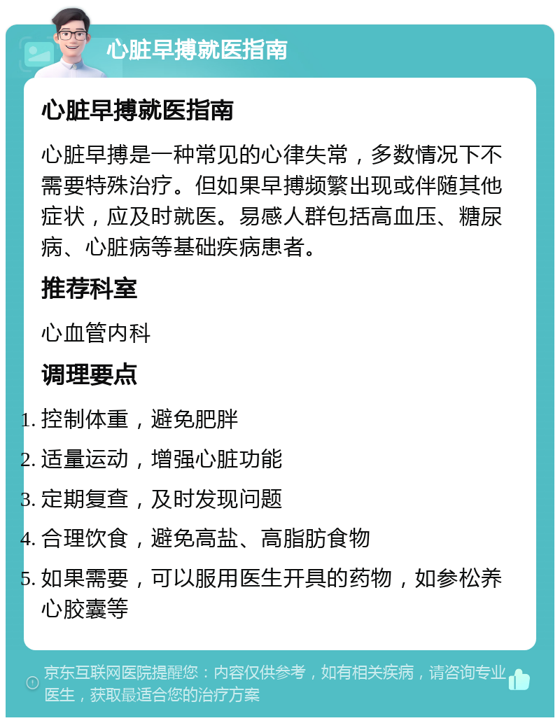 心脏早搏就医指南 心脏早搏就医指南 心脏早搏是一种常见的心律失常，多数情况下不需要特殊治疗。但如果早搏频繁出现或伴随其他症状，应及时就医。易感人群包括高血压、糖尿病、心脏病等基础疾病患者。 推荐科室 心血管内科 调理要点 控制体重，避免肥胖 适量运动，增强心脏功能 定期复查，及时发现问题 合理饮食，避免高盐、高脂肪食物 如果需要，可以服用医生开具的药物，如参松养心胶囊等