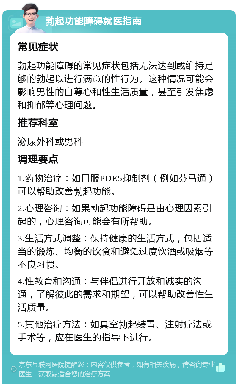 勃起功能障碍就医指南 常见症状 勃起功能障碍的常见症状包括无法达到或维持足够的勃起以进行满意的性行为。这种情况可能会影响男性的自尊心和性生活质量，甚至引发焦虑和抑郁等心理问题。 推荐科室 泌尿外科或男科 调理要点 1.药物治疗：如口服PDE5抑制剂（例如芬马通）可以帮助改善勃起功能。 2.心理咨询：如果勃起功能障碍是由心理因素引起的，心理咨询可能会有所帮助。 3.生活方式调整：保持健康的生活方式，包括适当的锻炼、均衡的饮食和避免过度饮酒或吸烟等不良习惯。 4.性教育和沟通：与伴侣进行开放和诚实的沟通，了解彼此的需求和期望，可以帮助改善性生活质量。 5.其他治疗方法：如真空勃起装置、注射疗法或手术等，应在医生的指导下进行。