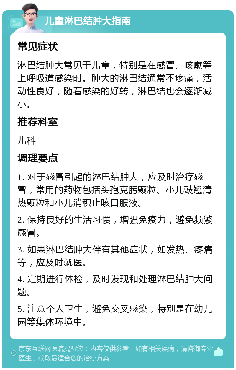 儿童淋巴结肿大指南 常见症状 淋巴结肿大常见于儿童，特别是在感冒、咳嗽等上呼吸道感染时。肿大的淋巴结通常不疼痛，活动性良好，随着感染的好转，淋巴结也会逐渐减小。 推荐科室 儿科 调理要点 1. 对于感冒引起的淋巴结肿大，应及时治疗感冒，常用的药物包括头孢克肟颗粒、小儿豉翘清热颗粒和小儿消积止咳口服液。 2. 保持良好的生活习惯，增强免疫力，避免频繁感冒。 3. 如果淋巴结肿大伴有其他症状，如发热、疼痛等，应及时就医。 4. 定期进行体检，及时发现和处理淋巴结肿大问题。 5. 注意个人卫生，避免交叉感染，特别是在幼儿园等集体环境中。