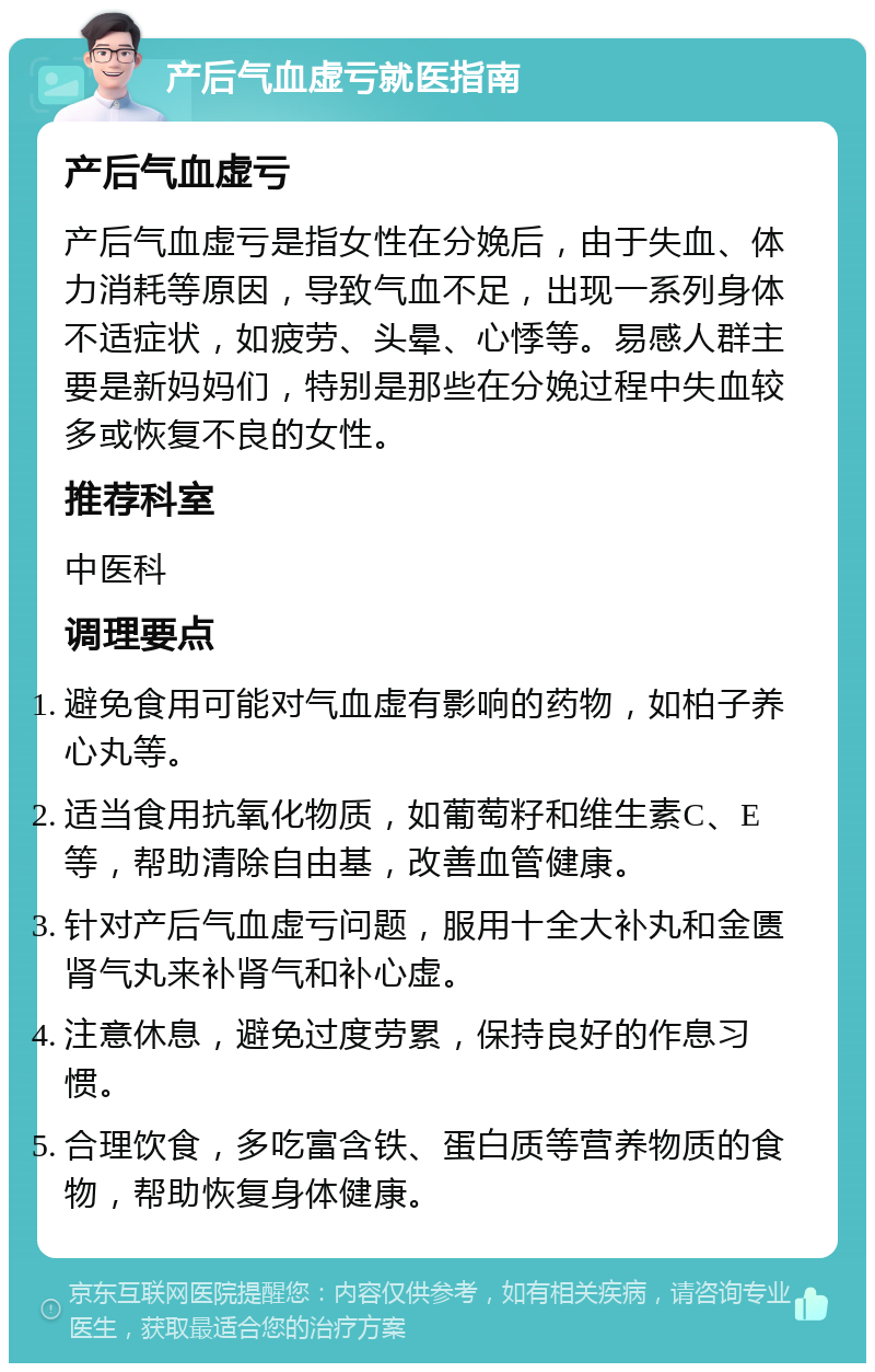 产后气血虚亏就医指南 产后气血虚亏 产后气血虚亏是指女性在分娩后，由于失血、体力消耗等原因，导致气血不足，出现一系列身体不适症状，如疲劳、头晕、心悸等。易感人群主要是新妈妈们，特别是那些在分娩过程中失血较多或恢复不良的女性。 推荐科室 中医科 调理要点 避免食用可能对气血虚有影响的药物，如柏子养心丸等。 适当食用抗氧化物质，如葡萄籽和维生素C、E等，帮助清除自由基，改善血管健康。 针对产后气血虚亏问题，服用十全大补丸和金匮肾气丸来补肾气和补心虚。 注意休息，避免过度劳累，保持良好的作息习惯。 合理饮食，多吃富含铁、蛋白质等营养物质的食物，帮助恢复身体健康。