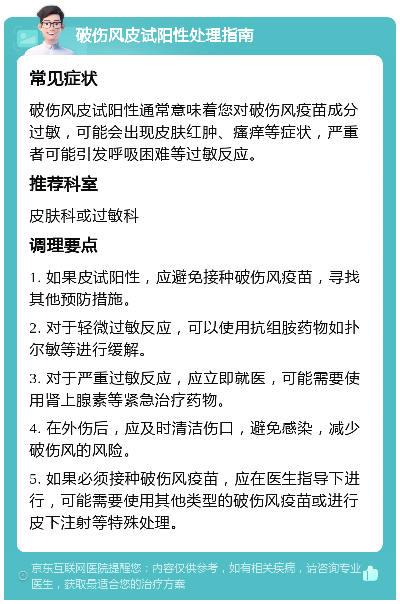 破伤风皮试阳性处理指南 常见症状 破伤风皮试阳性通常意味着您对破伤风疫苗成分过敏，可能会出现皮肤红肿、瘙痒等症状，严重者可能引发呼吸困难等过敏反应。 推荐科室 皮肤科或过敏科 调理要点 1. 如果皮试阳性，应避免接种破伤风疫苗，寻找其他预防措施。 2. 对于轻微过敏反应，可以使用抗组胺药物如扑尔敏等进行缓解。 3. 对于严重过敏反应，应立即就医，可能需要使用肾上腺素等紧急治疗药物。 4. 在外伤后，应及时清洁伤口，避免感染，减少破伤风的风险。 5. 如果必须接种破伤风疫苗，应在医生指导下进行，可能需要使用其他类型的破伤风疫苗或进行皮下注射等特殊处理。