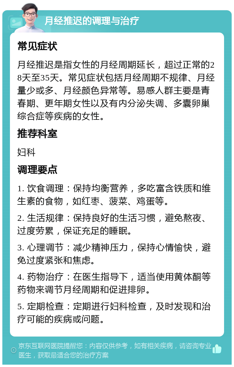 月经推迟的调理与治疗 常见症状 月经推迟是指女性的月经周期延长，超过正常的28天至35天。常见症状包括月经周期不规律、月经量少或多、月经颜色异常等。易感人群主要是青春期、更年期女性以及有内分泌失调、多囊卵巢综合症等疾病的女性。 推荐科室 妇科 调理要点 1. 饮食调理：保持均衡营养，多吃富含铁质和维生素的食物，如红枣、菠菜、鸡蛋等。 2. 生活规律：保持良好的生活习惯，避免熬夜、过度劳累，保证充足的睡眠。 3. 心理调节：减少精神压力，保持心情愉快，避免过度紧张和焦虑。 4. 药物治疗：在医生指导下，适当使用黄体酮等药物来调节月经周期和促进排卵。 5. 定期检查：定期进行妇科检查，及时发现和治疗可能的疾病或问题。