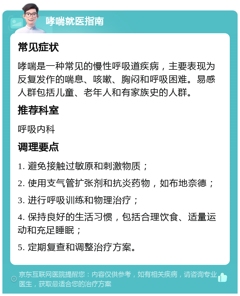 哮喘就医指南 常见症状 哮喘是一种常见的慢性呼吸道疾病，主要表现为反复发作的喘息、咳嗽、胸闷和呼吸困难。易感人群包括儿童、老年人和有家族史的人群。 推荐科室 呼吸内科 调理要点 1. 避免接触过敏原和刺激物质； 2. 使用支气管扩张剂和抗炎药物，如布地奈德； 3. 进行呼吸训练和物理治疗； 4. 保持良好的生活习惯，包括合理饮食、适量运动和充足睡眠； 5. 定期复查和调整治疗方案。