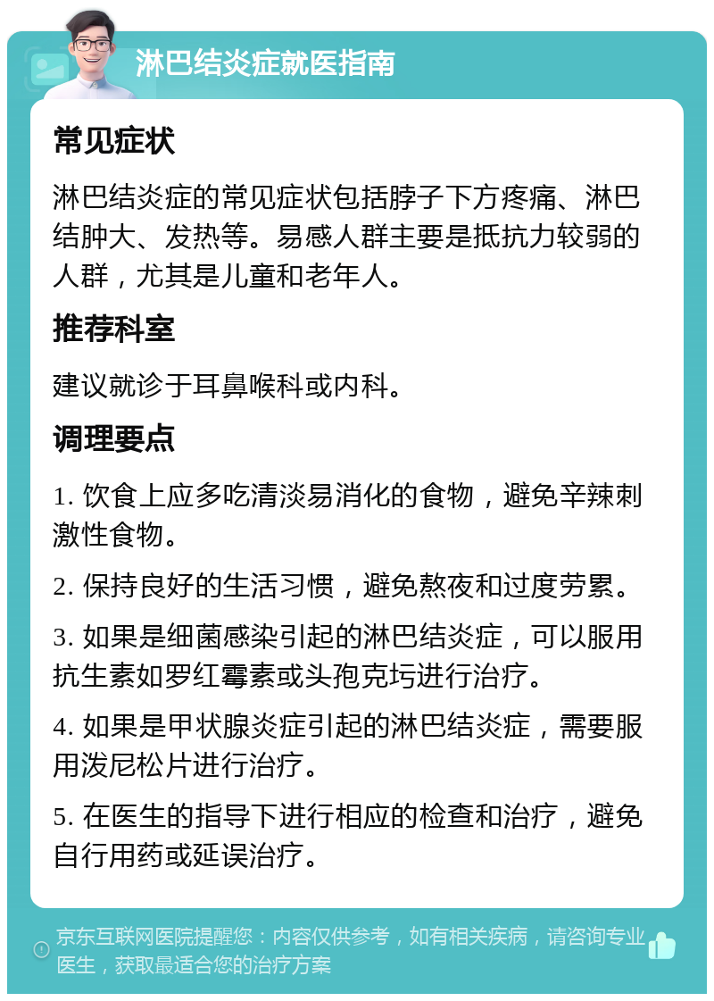 淋巴结炎症就医指南 常见症状 淋巴结炎症的常见症状包括脖子下方疼痛、淋巴结肿大、发热等。易感人群主要是抵抗力较弱的人群，尤其是儿童和老年人。 推荐科室 建议就诊于耳鼻喉科或内科。 调理要点 1. 饮食上应多吃清淡易消化的食物，避免辛辣刺激性食物。 2. 保持良好的生活习惯，避免熬夜和过度劳累。 3. 如果是细菌感染引起的淋巴结炎症，可以服用抗生素如罗红霉素或头孢克圬进行治疗。 4. 如果是甲状腺炎症引起的淋巴结炎症，需要服用泼尼松片进行治疗。 5. 在医生的指导下进行相应的检查和治疗，避免自行用药或延误治疗。