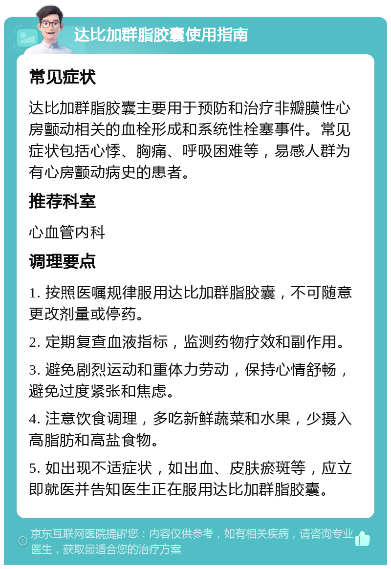 达比加群脂胶囊使用指南 常见症状 达比加群脂胶囊主要用于预防和治疗非瓣膜性心房颤动相关的血栓形成和系统性栓塞事件。常见症状包括心悸、胸痛、呼吸困难等，易感人群为有心房颤动病史的患者。 推荐科室 心血管内科 调理要点 1. 按照医嘱规律服用达比加群脂胶囊，不可随意更改剂量或停药。 2. 定期复查血液指标，监测药物疗效和副作用。 3. 避免剧烈运动和重体力劳动，保持心情舒畅，避免过度紧张和焦虑。 4. 注意饮食调理，多吃新鲜蔬菜和水果，少摄入高脂肪和高盐食物。 5. 如出现不适症状，如出血、皮肤瘀斑等，应立即就医并告知医生正在服用达比加群脂胶囊。