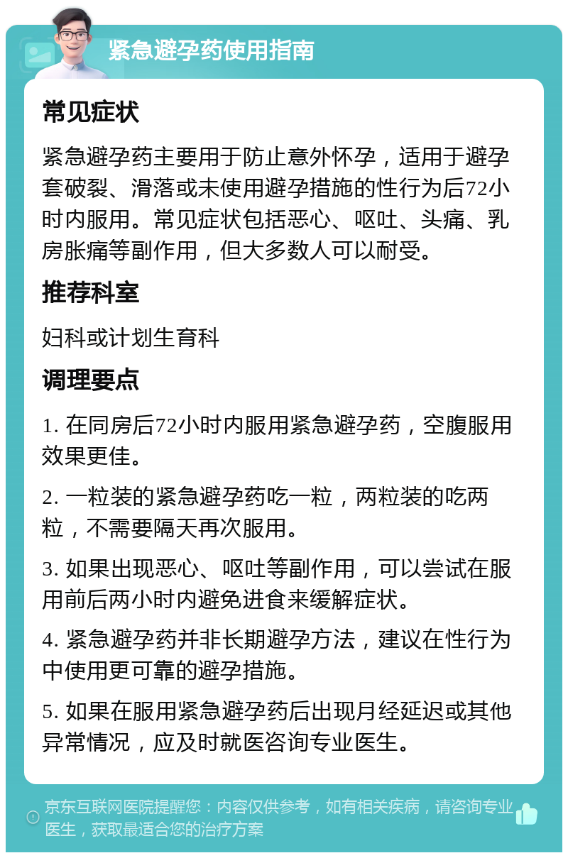 紧急避孕药使用指南 常见症状 紧急避孕药主要用于防止意外怀孕，适用于避孕套破裂、滑落或未使用避孕措施的性行为后72小时内服用。常见症状包括恶心、呕吐、头痛、乳房胀痛等副作用，但大多数人可以耐受。 推荐科室 妇科或计划生育科 调理要点 1. 在同房后72小时内服用紧急避孕药，空腹服用效果更佳。 2. 一粒装的紧急避孕药吃一粒，两粒装的吃两粒，不需要隔天再次服用。 3. 如果出现恶心、呕吐等副作用，可以尝试在服用前后两小时内避免进食来缓解症状。 4. 紧急避孕药并非长期避孕方法，建议在性行为中使用更可靠的避孕措施。 5. 如果在服用紧急避孕药后出现月经延迟或其他异常情况，应及时就医咨询专业医生。