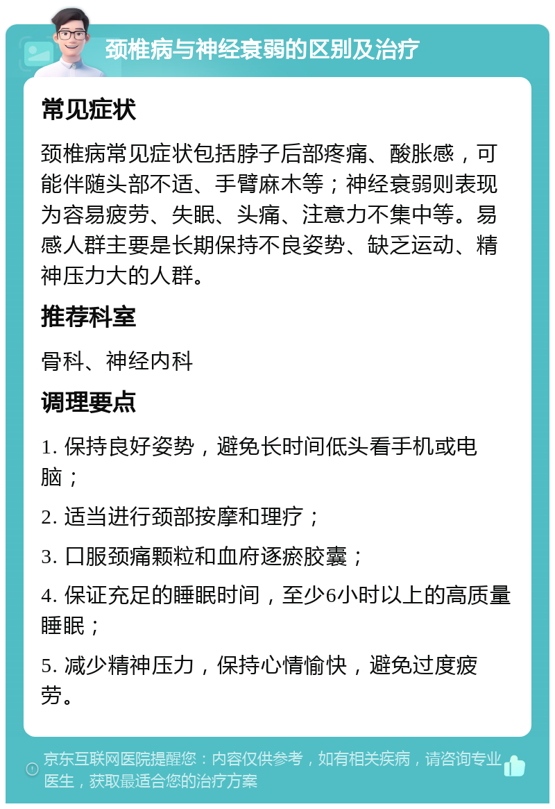 颈椎病与神经衰弱的区别及治疗 常见症状 颈椎病常见症状包括脖子后部疼痛、酸胀感，可能伴随头部不适、手臂麻木等；神经衰弱则表现为容易疲劳、失眠、头痛、注意力不集中等。易感人群主要是长期保持不良姿势、缺乏运动、精神压力大的人群。 推荐科室 骨科、神经内科 调理要点 1. 保持良好姿势，避免长时间低头看手机或电脑； 2. 适当进行颈部按摩和理疗； 3. 口服颈痛颗粒和血府逐瘀胶囊； 4. 保证充足的睡眠时间，至少6小时以上的高质量睡眠； 5. 减少精神压力，保持心情愉快，避免过度疲劳。