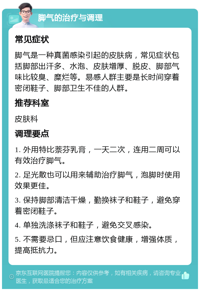 脚气的治疗与调理 常见症状 脚气是一种真菌感染引起的皮肤病，常见症状包括脚部出汗多、水泡、皮肤增厚、脱皮、脚部气味比较臭、糜烂等。易感人群主要是长时间穿着密闭鞋子、脚部卫生不佳的人群。 推荐科室 皮肤科 调理要点 1. 外用特比萘芬乳膏，一天二次，连用二周可以有效治疗脚气。 2. 足光散也可以用来辅助治疗脚气，泡脚时使用效果更佳。 3. 保持脚部清洁干燥，勤换袜子和鞋子，避免穿着密闭鞋子。 4. 单独洗涤袜子和鞋子，避免交叉感染。 5. 不需要忌口，但应注意饮食健康，增强体质，提高抵抗力。