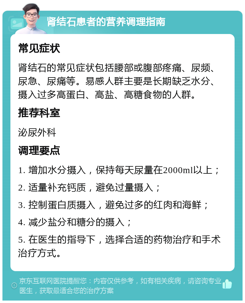 肾结石患者的营养调理指南 常见症状 肾结石的常见症状包括腰部或腹部疼痛、尿频、尿急、尿痛等。易感人群主要是长期缺乏水分、摄入过多高蛋白、高盐、高糖食物的人群。 推荐科室 泌尿外科 调理要点 1. 增加水分摄入，保持每天尿量在2000ml以上； 2. 适量补充钙质，避免过量摄入； 3. 控制蛋白质摄入，避免过多的红肉和海鲜； 4. 减少盐分和糖分的摄入； 5. 在医生的指导下，选择合适的药物治疗和手术治疗方式。