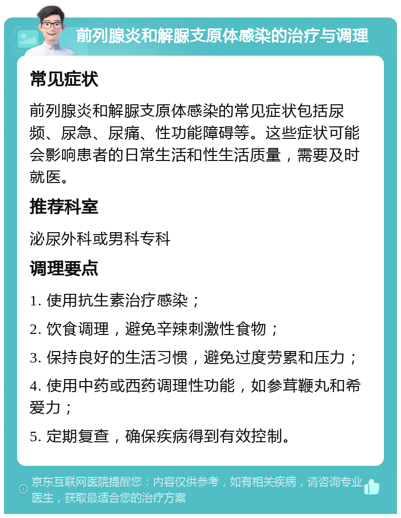 前列腺炎和解脲支原体感染的治疗与调理 常见症状 前列腺炎和解脲支原体感染的常见症状包括尿频、尿急、尿痛、性功能障碍等。这些症状可能会影响患者的日常生活和性生活质量，需要及时就医。 推荐科室 泌尿外科或男科专科 调理要点 1. 使用抗生素治疗感染； 2. 饮食调理，避免辛辣刺激性食物； 3. 保持良好的生活习惯，避免过度劳累和压力； 4. 使用中药或西药调理性功能，如参茸鞭丸和希爱力； 5. 定期复查，确保疾病得到有效控制。