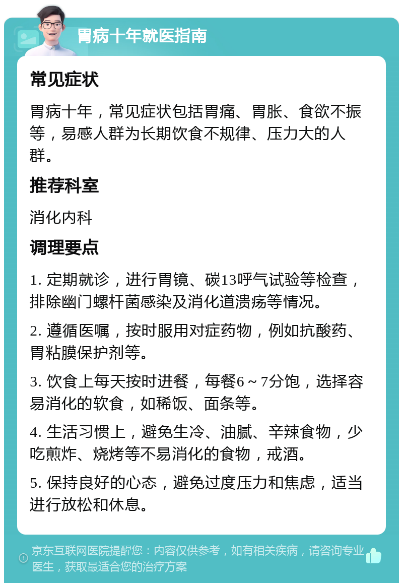 胃病十年就医指南 常见症状 胃病十年，常见症状包括胃痛、胃胀、食欲不振等，易感人群为长期饮食不规律、压力大的人群。 推荐科室 消化内科 调理要点 1. 定期就诊，进行胃镜、碳13呼气试验等检查，排除幽门螺杆菌感染及消化道溃疡等情况。 2. 遵循医嘱，按时服用对症药物，例如抗酸药、胃粘膜保护剂等。 3. 饮食上每天按时进餐，每餐6～7分饱，选择容易消化的软食，如稀饭、面条等。 4. 生活习惯上，避免生冷、油腻、辛辣食物，少吃煎炸、烧烤等不易消化的食物，戒酒。 5. 保持良好的心态，避免过度压力和焦虑，适当进行放松和休息。