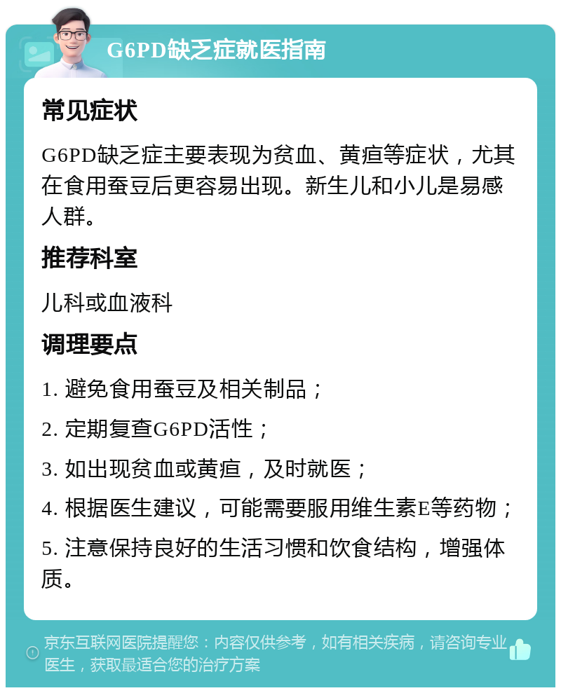 G6PD缺乏症就医指南 常见症状 G6PD缺乏症主要表现为贫血、黄疸等症状，尤其在食用蚕豆后更容易出现。新生儿和小儿是易感人群。 推荐科室 儿科或血液科 调理要点 1. 避免食用蚕豆及相关制品； 2. 定期复查G6PD活性； 3. 如出现贫血或黄疸，及时就医； 4. 根据医生建议，可能需要服用维生素E等药物； 5. 注意保持良好的生活习惯和饮食结构，增强体质。