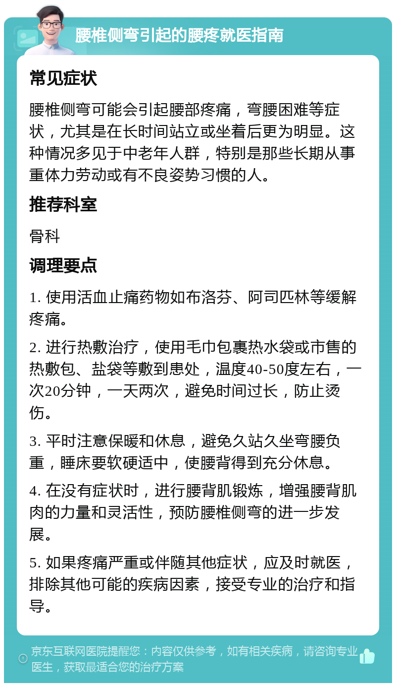 腰椎侧弯引起的腰疼就医指南 常见症状 腰椎侧弯可能会引起腰部疼痛，弯腰困难等症状，尤其是在长时间站立或坐着后更为明显。这种情况多见于中老年人群，特别是那些长期从事重体力劳动或有不良姿势习惯的人。 推荐科室 骨科 调理要点 1. 使用活血止痛药物如布洛芬、阿司匹林等缓解疼痛。 2. 进行热敷治疗，使用毛巾包裹热水袋或市售的热敷包、盐袋等敷到患处，温度40-50度左右，一次20分钟，一天两次，避免时间过长，防止烫伤。 3. 平时注意保暖和休息，避免久站久坐弯腰负重，睡床要软硬适中，使腰背得到充分休息。 4. 在没有症状时，进行腰背肌锻炼，增强腰背肌肉的力量和灵活性，预防腰椎侧弯的进一步发展。 5. 如果疼痛严重或伴随其他症状，应及时就医，排除其他可能的疾病因素，接受专业的治疗和指导。