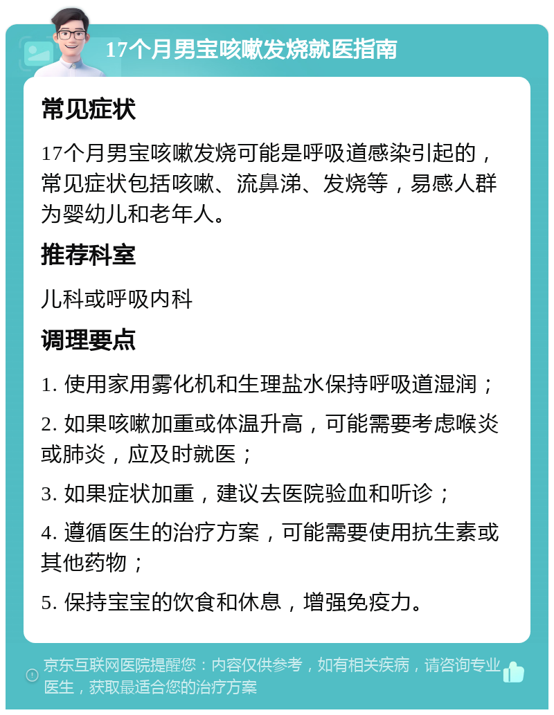 17个月男宝咳嗽发烧就医指南 常见症状 17个月男宝咳嗽发烧可能是呼吸道感染引起的，常见症状包括咳嗽、流鼻涕、发烧等，易感人群为婴幼儿和老年人。 推荐科室 儿科或呼吸内科 调理要点 1. 使用家用雾化机和生理盐水保持呼吸道湿润； 2. 如果咳嗽加重或体温升高，可能需要考虑喉炎或肺炎，应及时就医； 3. 如果症状加重，建议去医院验血和听诊； 4. 遵循医生的治疗方案，可能需要使用抗生素或其他药物； 5. 保持宝宝的饮食和休息，增强免疫力。