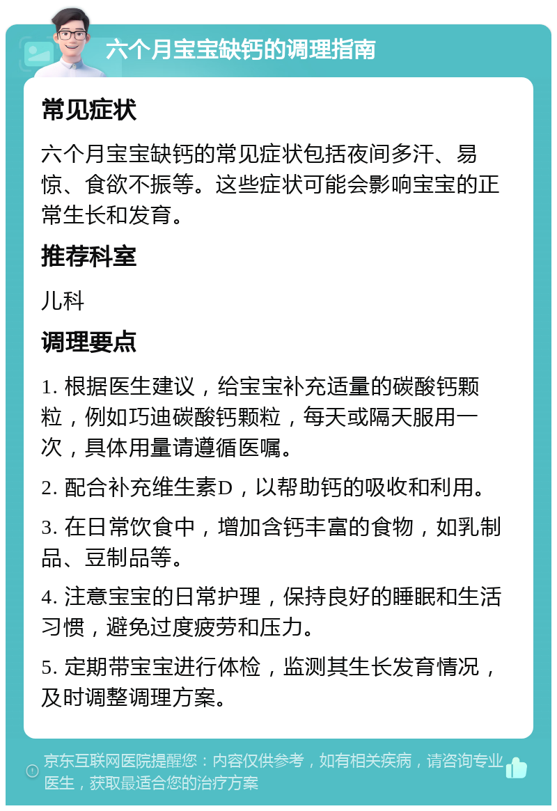 六个月宝宝缺钙的调理指南 常见症状 六个月宝宝缺钙的常见症状包括夜间多汗、易惊、食欲不振等。这些症状可能会影响宝宝的正常生长和发育。 推荐科室 儿科 调理要点 1. 根据医生建议，给宝宝补充适量的碳酸钙颗粒，例如巧迪碳酸钙颗粒，每天或隔天服用一次，具体用量请遵循医嘱。 2. 配合补充维生素D，以帮助钙的吸收和利用。 3. 在日常饮食中，增加含钙丰富的食物，如乳制品、豆制品等。 4. 注意宝宝的日常护理，保持良好的睡眠和生活习惯，避免过度疲劳和压力。 5. 定期带宝宝进行体检，监测其生长发育情况，及时调整调理方案。